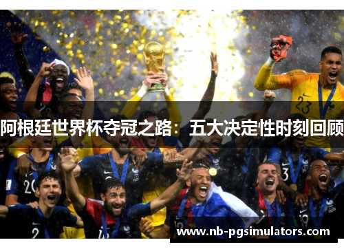 阿根廷世界杯夺冠之路:五大决定性时刻回顾 阿根廷世界杯夺冠之路:五大决定性时刻回顾