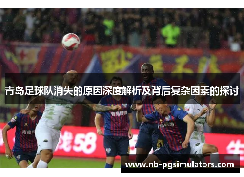 青岛足球队消失的原因深度解析及背后复杂因素的探讨 青岛足球队消失的原因深度解析及背后复杂因素的探讨