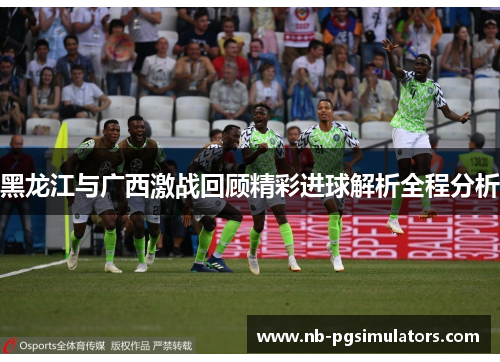 黑龙江与广西激战回顾精彩进球解析全程分析