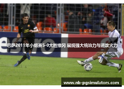巴萨2011年小组赛5-0大胜维冈 展现强大统治力与进攻火力 巴萨2011年小组赛5-0大胜维冈 展现强大统治力与进攻火力